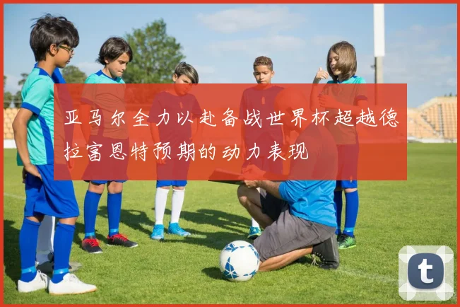 亚马尔全力以赴备战世界杯超越德拉富恩特预期的动力表现