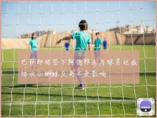 巴萨即将签下阿德耶米与球员达成协议小蜘蛛交易不受影响