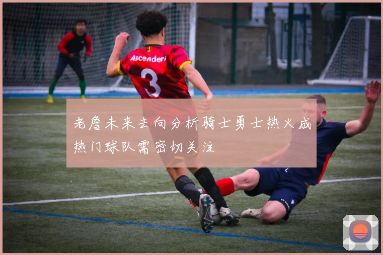 老詹未来去向分析骑士勇士热火成热门球队需密切关注