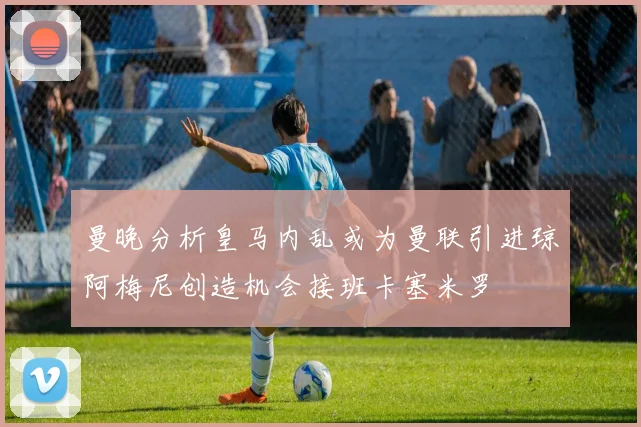曼晚分析皇马内乱或为曼联引进琼阿梅尼创造机会接班卡塞米罗