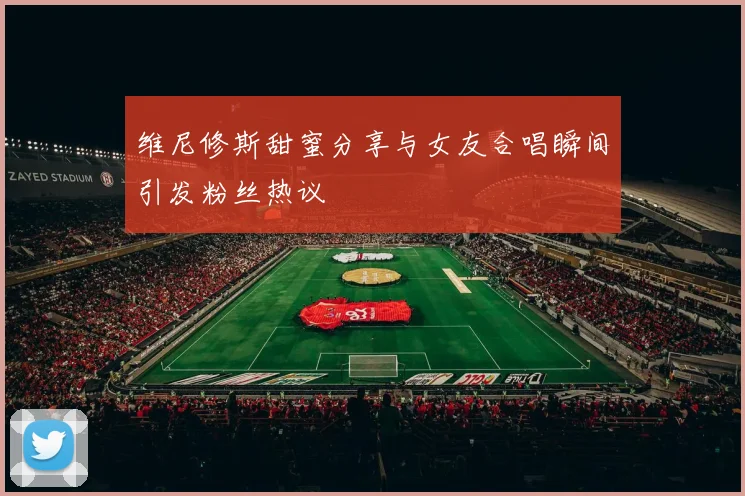 维尼修斯甜蜜分享与女友合唱瞬间引发粉丝热议