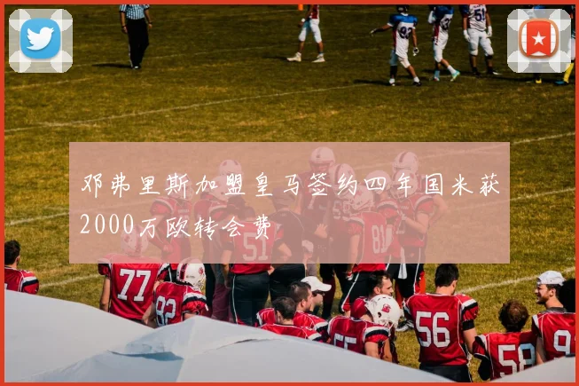 邓弗里斯加盟皇马签约四年国米获2000万欧转会费