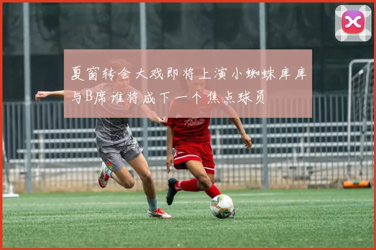 夏窗转会大戏即将上演小蜘蛛库库与B席谁将成下一个焦点球员