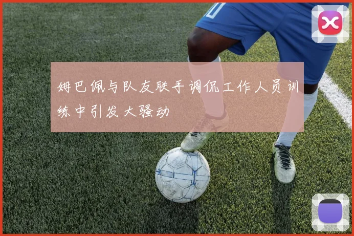 姆巴佩与队友联手调侃工作人员训练中引发大骚动
