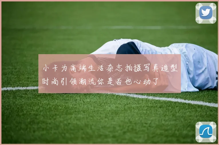 小卡为高端生活杂志拍摄写真造型时尚引领潮流你是否也心动了