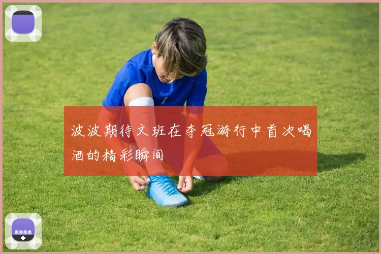 波波期待文班在夺冠游行中首次喝酒的精彩瞬间