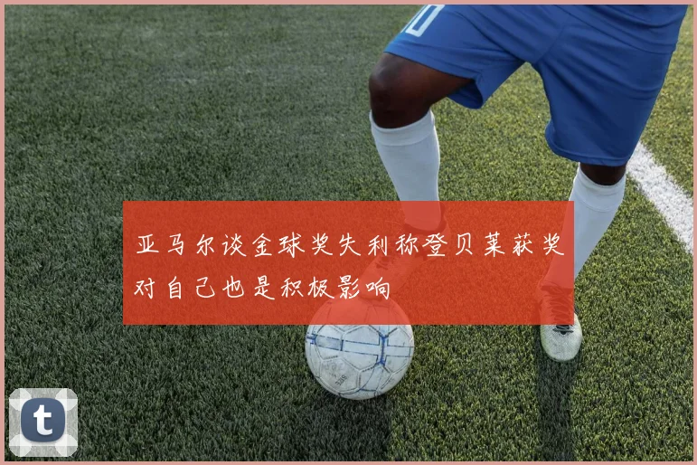 亚马尔谈金球奖失利称登贝莱获奖对自己也是积极影响