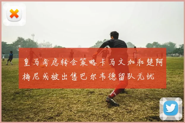 皇马考虑转会策略卡马文加和楚阿梅尼或被出售巴尔韦德留队无忧