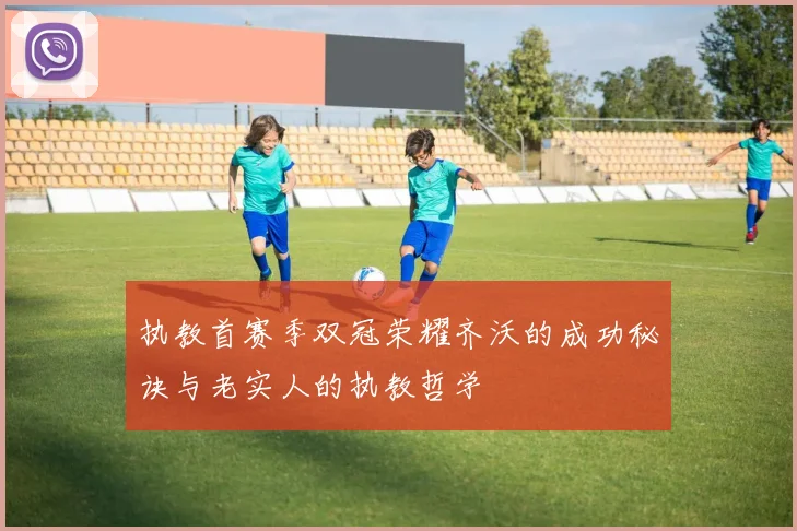 执教首赛季双冠荣耀齐沃的成功秘诀与老实人的执教哲学