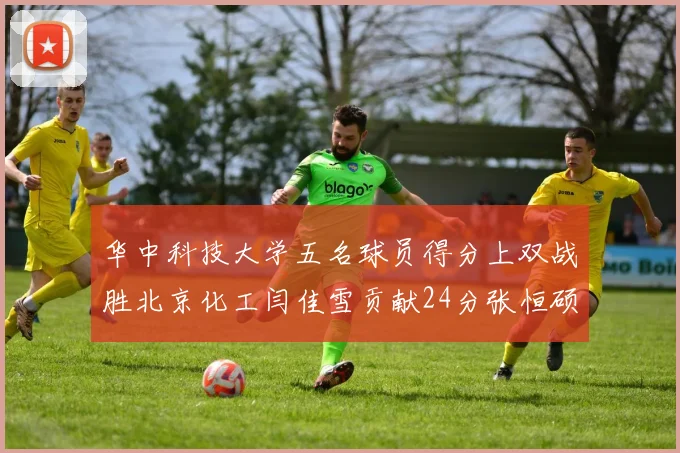 华中科技大学五名球员得分上双战胜北京化工闫佳雪贡献24分张恒硕斩获25分8篮板8助攻