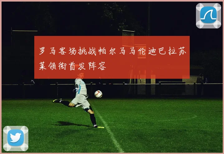 罗马客场挑战帕尔马马伦迪巴拉苏莱领衔首发阵容
